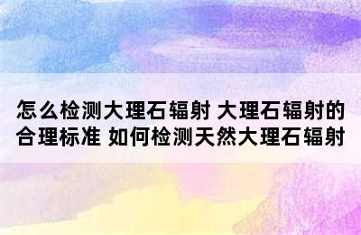 怎么检测大理石辐射 大理石辐射的合理标准 如何检测天然大理石辐射